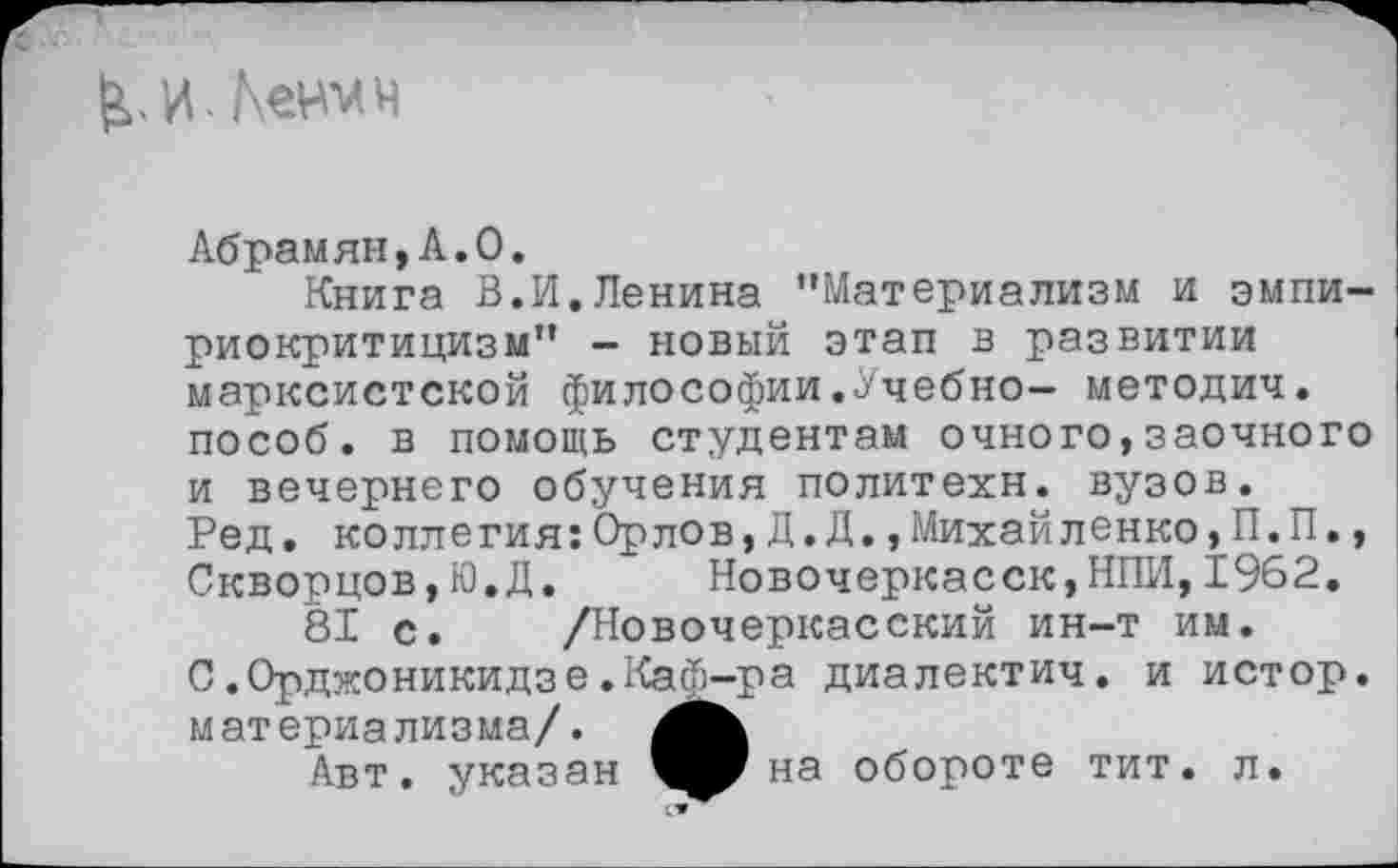 ﻿И.Кении
Абрамян,Л.О,
Книга В.И.Ленина ’’Материализм и эмпириокритицизм” - новый этап в развитии марксистской философии.Учебно— методич. пособ. в помощь студентам очного,заочного и вечернего обучения политехи, вузов.
Ред. коллегия:Орлов,Д.Д.,Михайленко,П.П., Скворцов,Ю.Д.	Новочеркасск,ИЛИ,1962.
81 с. /Новочеркасский ин-т им.
С.Орджоникидзе.Каф-ра диалектич. и истор. материализма/.
Авт. указан ^рна обороте тит. л.